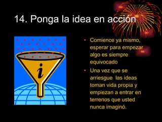 14. Ponga la idea en acción Comience ya mismo, esperar para empezar algo es siempre equivocado Una vez que se arriesgue  las ideas toman vida propia y empiezan a entrar en terrenos que usted nunca imaginó. 