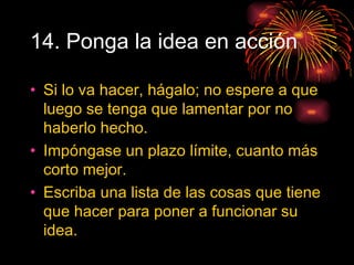 14. Ponga la idea en acción Si lo va hacer, hágalo; no espere a que luego se tenga que lamentar por no haberlo hecho. Impóngase un plazo límite, cuanto más corto mejor. Escriba una lista de las cosas que tiene que hacer para poner a funcionar su idea. 