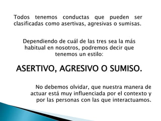 Todos tenemos conductas que pueden ser
clasificadas como asertivas, agresivas o sumisas.
Dependiendo de cuál de las tres sea la más
habitual en nosotros, podremos decir que
tenemos un estilo:
ASERTIVO, AGRESIVO O SUMISO.
No debemos olvidar, que nuestra manera de
actuar está muy influenciada por el contexto y
por las personas con las que interactuamos.
 