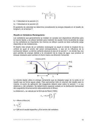 NOTAS DEL TEMA 2: COAGULACIÓN Módulo de agua potable





 +
=
2
21 UU
L
T
U1 = Velocidad en la sección (1)
U2 = Velocidad en la sección (2)
El gradiente de velocidad se determina considerando la energía disipada en el resalto de
longitud L en el tiempo T.
Resalto en Vertederos Rectangulares:
Los vertederos que generalmente se instalan en canales son dispositivos eficientes para
la mezcla rápida, y se utilizan también para medición de caudal. Como la pérdida de carga
en los vertederos es importante, los mismos se utilizan cuando se tiene suficiente carga
disponible en las instalaciones.
El diseño más simple de un vertedero rectangular es aquel en donde la longitud de su
umbral es igual al ancho del canal correspondiente, o sea sin la influencia de la
contracción lateral. La lámina vertiente alcanza el piso en la sección 1, en donde hay una
gran pérdida de energía debida a la circulación de la masa de agua, que produce el
empuje necesario para cambiar el chorro hacia una dirección horizontal.
La mezcla rápida utiliza la energía remanente que es disipada luego de la caída en el
resalto que se forma aguas abajo. Para aprovechar todo el volumen del resalto para la
mezcla, el punto de aplicación del coagulante deberá estar sobre la sección 1, a una
distancia Lm del vertedero. Se deberá tener especial cuidado en la distribución transversal
del coagulante dimensionando adecuadamente el difusor.
La distancia Lm se calcula por la fórmula de Rand (1955):
81,0
3,4 





=
P
h
PL c
m
hc = Altura crítica (m)
3
2
g
q
hc =
q = Q/B es el caudal específico y B el ancho del vertedero
EJERCICIOS DE INGENIERÍA SANITARIA 2011 10
P.C
.
tota
l
1 2
COAGULANTE
H
P
L
Lm
 