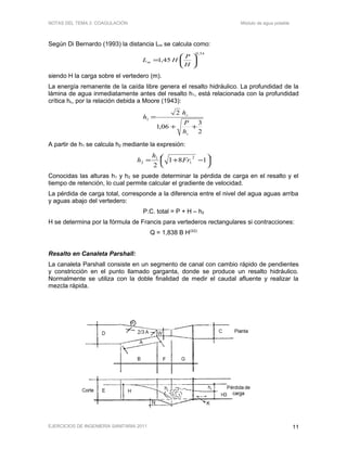 NOTAS DEL TEMA 2: COAGULACIÓN Módulo de agua potable
Según Di Bernardo (1993) la distancia Lm se calcula como:
54,0
45,1 





=
H
P
HLm
siendo H la carga sobre el vertedero (m).
La energía remanente de la caída libre genera el resalto hidráulico. La profundidad de la
lámina de agua inmediatamente antes del resalto h1, está relacionada con la profundidad
crítica hc, por la relación debida a Moore (1943):
2
3
06,1
2
1
++
=
c
c
h
P
h
h
A partir de h1 se calcula h2 mediante la expresión:




 −+= 181
2
2
1
1
2 Fr
h
h
Conocidas las alturas h1 y h2 se puede determinar la pérdida de carga en el resalto y el
tiempo de retención, lo cual permite calcular el gradiente de velocidad.
La pérdida de carga total, corresponde a la diferencia entre el nivel del agua aguas arriba
y aguas abajo del vertedero:
P.C. total = P + H – h2
H se determina por la fórmula de Francis para vertederos rectangulares si contracciones:
Q = 1,838 B H(3/2)
Resalto en Canaleta Parshall:
La canaleta Parshall consiste en un segmento de canal con cambio rápido de pendientes
y constricción en el punto llamado garganta, donde se produce un resalto hidráulico.
Normalmente se utiliza con la doble finalidad de medir el caudal afluente y realizar la
mezcla rápida.
EJERCICIOS DE INGENIERÍA SANITARIA 2011 11
 