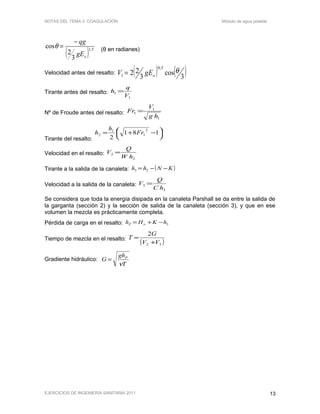 NOTAS DEL TEMA 2: COAGULACIÓN Módulo de agua potable
( ) 5,1
3
2
cos
ogE
qg−
=θ (θ en radianes)
Velocidad antes del resalto: ( ) ( )3
cos
3
22
5,0
1
θ
ogEV =
Tirante antes del resalto:
1
1
V
q
h =
Nº de Froude antes del resalto:
1
1
1
hg
V
Fr =
Tirante del resalto:




 −+= 181
2
2
1
1
2 Fr
h
h
Velocidad en el resalto:
2
2
hW
Q
V =
Tirante a la salida de la canaleta: ( )KNhh −−= 23
Velocidad a la salida de la canaleta:
3
3
hC
Q
V =
Se considera que toda la energía disipada en la canaleta Parshall se da entre la salida de
la garganta (sección 2) y la sección de salida de la canaleta (sección 3), y que en ese
volumen la mezcla es prácticamente completa.
Pérdida de carga en el resalto: 3hKHh oP −+=
Tiempo de mezcla en el resalto:
( )32
2
VV
G
T
+
=
Gradiente hidráulico:
T
gh
G P
ν
=
EJERCICIOS DE INGENIERÍA SANITARIA 2011 13
 