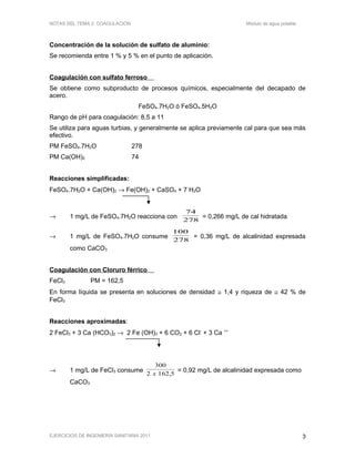 NOTAS DEL TEMA 2: COAGULACIÓN Módulo de agua potable
Concentración de la solución de sulfato de aluminio:
Se recomienda entre 1 % y 5 % en el punto de aplicación.
Coagulación con sulfato ferroso
Se obtiene como subproducto de procesos químicos, especialmente del decapado de
acero.
FeSO4.7H2O ó FeSO4.5H2O
Rango de pH para coagulación: 8,5 a 11
Se utiliza para aguas turbias, y generalmente se aplica previamente cal para que sea más
efectivo.
PM FeSO4.7H2O 278
PM Ca(OH)2 74
Reacciones simplificadas:
FeSO4.7H2O + Ca(OH)2 → Fe(OH)2 + CaSO4 + 7 H2O
→ 1 mg/L de FeSO4.7H2O reacciona con
782
74
= 0,266 mg/L de cal hidratada
→ 1 mg/L de FeSO4.7H2O consume
782
100
= 0,36 mg/L de alcalinidad expresada
como CaCO3
Coagulación con Cloruro férrico
FeCl3 PM = 162,5
En forma líquida se presenta en soluciones de densidad ≅ 1,4 y riqueza de ≅ 42 % de
FeCl3
Reacciones aproximadas:
2 FeCl3 + 3 Ca (HCO3)2 → 2 Fe (OH)3 + 6 CO2 + 6 Cl-
+ 3 Ca ++
→ 1 mg/L de FeCl3 consume
300
2 162 5x ,
= 0,92 mg/L de alcalinidad expresada como
CaCO3
EJERCICIOS DE INGENIERÍA SANITARIA 2011 3
 