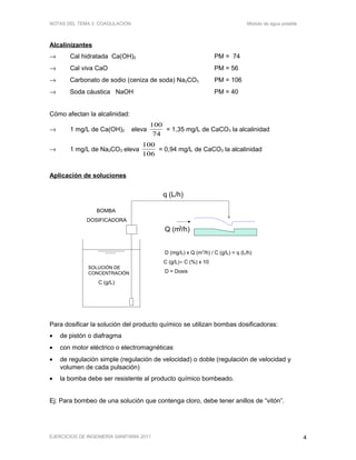 SOLUCIÓN DE
CONCENTRACIÓN
C (g/L)
q (L/h)
Q (m3/h)
D (mg/L) x Q (m3
/h) / C (g/L) = q (L/h)
C (g/L)≈ C (%) x 10
D = Dosis
BOMBA
DOSIFICADORA
NOTAS DEL TEMA 2: COAGULACIÓN Módulo de agua potable
Alcalinizantes
→ Cal hidratada Ca(OH)2 PM = 74
→ Cal viva CaO PM = 56
→ Carbonato de sodio (ceniza de soda) Na2CO3 PM = 106
→ Soda cáustica NaOH PM = 40
Cómo afectan la alcalinidad:
→ 1 mg/L de Ca(OH)2 eleva
100
74
= 1,35 mg/L de CaCO3 la alcalinidad
→ 1 mg/L de Na2CO3 eleva
100
106
= 0,94 mg/L de CaCO3 la alcalinidad
Aplicación de soluciones
Para dosificar la solución del producto químico se utilizan bombas dosificadoras:
• de pistón o diafragma
• con motor eléctrico o electromagnéticas
• de regulación simple (regulación de velocidad) o doble (regulación de velocidad y
volumen de cada pulsación)
• la bomba debe ser resistente al producto químico bombeado.
Ej: Para bombeo de una solución que contenga cloro, debe tener anillos de “vitón”.
EJERCICIOS DE INGENIERÍA SANITARIA 2011 4
 