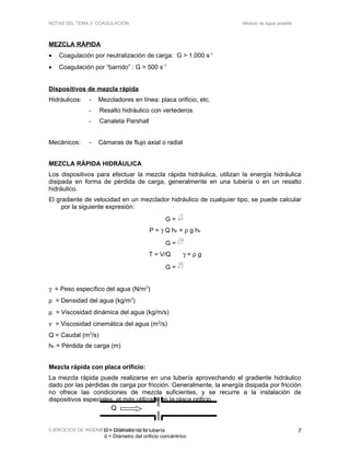 Q
D = Diámetro de la tubería
d = Diámetro del orificio concéntrico
NOTAS DEL TEMA 2: COAGULACIÓN Módulo de agua potable
MEZCLA RÁPIDA
• Coagulación por neutralización de carga: G > 1.000 s-1
• Coagulación por “barrido” : G > 500 s-1
Dispositivos de mezcla rápida
Hidráulicos: - Mezcladores en línea: placa orificio, etc.
- Resalto hidráulico con vertederos
- Canaleta Parshall
Mecánicos: - Cámaras de flujo axial o radial
MEZCLA RÁPIDA HIDRÁULICA
Los dispositivos para efectuar la mezcla rápida hidráulica, utilizan la energía hidráulica
disipada en forma de pérdida de carga, generalmente en una tubería o en un resalto
hidráulico.
El gradiente de velocidad en un mezclador hidráulico de cualquier tipo, se puede calcular
por la siguiente expresión:
G =
P
Vµ
P = γ Q hF = ρ g hF
G =
γ
µ
Q h
V
F
T = V/Q γ = ρ g
G = T
hg F
ν
γ = Peso específico del agua (N/m3
)
ρ = Densidad del agua (kg/m3
)
µ = Viscosidad dinámica del agua (kg/m/s)
ν = Viscosidad cinemática del agua (m2
/s)
Q = Caudal (m3
/s)
hF = Pérdida de carga (m)
Mezcla rápida con placa orificio:
La mezcla rápida puede realizarse en una tubería aprovechando el gradiente hidráulico
dado por las pérdidas de carga por fricción. Generalmente, la energía disipada por fricción
no ofrece las condiciones de mezcla suficientes, y se recurre a la instalación de
dispositivos especiales, el más utilizado es la placa orificio.
EJERCICIOS DE INGENIERÍA SANITARIA 2011 7
 