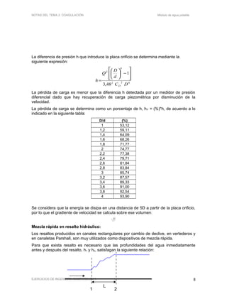 NOTAS DEL TEMA 2: COAGULACIÓN Módulo de agua potable
La diferencia de presión h que introduce la placa orificio se determina mediante la
siguiente expresión:
422
4
2
48,3
1
DC
d
D
Q
h
D








−





=
La pérdida de carga es menor que la diferencia h detectada por un medidor de presión
diferencial dado que hay recuperación de carga piezométrica por disminución de la
velocidad.
La pérdida de carga se determina como un porcentaje de h, hF = (%)*h, de acuerdo a lo
indicado en la siguiente tabla:
D/d (%)
1 53,12
1,2 59,11
1,4 64,09
1,6 68,26
1,8 71,77
2 74,77
2,2 77,38
2,4 79,71
2,6 81,84
2,8 83,84
3 85,74
3,2 87,57
3,4 89,33
3,6 91,00
3,8 92,54
4 93,90
Se considera que la energía se disipa en una distancia de 5D a partir de la placa orificio,
por lo que el gradiente de velocidad se calcula sobre ese volumen:
V
hQg
G F
ν
=
Mezcla rápida en resalto hidráulico:
Los resaltos producidos en canales rectangulares por cambio de declive, en vertederos y
en canaletas Parshall, son muy utilizados como dispositivos de mezcla rápida.
Para que exista resalto es necesario que las profundidades del agua inmediatamente
antes y después del resalto, h1 y h2, satisfagan la siguiente relación:
EJERCICIOS DE INGENIERÍA SANITARIA 2011 8
L
1 2
 