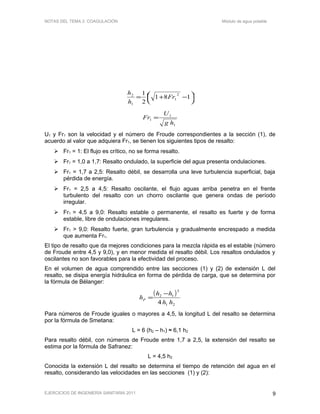 NOTAS DEL TEMA 2: COAGULACIÓN Módulo de agua potable




 −+= 181
2
1 2
1
1
2
Fr
h
h
1
1
1
hg
U
Fr =
U1 y Fr1 son la velocidad y el número de Froude correspondientes a la sección (1), de
acuerdo al valor que adquiera Fr1, se tienen los siguientes tipos de resalto:
 Fr1 = 1: El flujo es crítico, no se forma resalto.
 Fr1 = 1,0 a 1,7: Resalto ondulado, la superficie del agua presenta ondulaciones.
 Fr1 = 1,7 a 2,5: Resalto débil, se desarrolla una leve turbulencia superficial, baja
pérdida de energía.
 Fr1 = 2,5 a 4,5: Resalto oscilante, el flujo aguas arriba penetra en el frente
turbulento del resalto con un chorro oscilante que genera ondas de período
irregular.
 Fr1 = 4,5 a 9,0: Resalto estable o permanente, el resalto es fuerte y de forma
estable, libre de ondulaciones irregulares.
 Fr1 > 9,0: Resalto fuerte, gran turbulencia y gradualmente encrespado a medida
que aumenta Fr1.
El tipo de resalto que da mejores condiciones para la mezcla rápida es el estable (número
de Froude entre 4,5 y 9,0), y en menor medida el resalto débil. Los resaltos ondulados y
oscilantes no son favorables para la efectividad del proceso.
En el volumen de agua comprendido entre las secciones (1) y (2) de extensión L del
resalto, se disipa energía hidráulica en forma de pérdida de carga, que se determina por
la fórmula de Bélanger:
( )
21
3
12
4 hh
hh
hF
−
=
Para números de Froude iguales o mayores a 4,5, la longitud L del resalto se determina
por la fórmula de Smetana:
L = 6 (h2 – h1) ≈ 6,1 h2
Para resalto débil, con números de Froude entre 1,7 a 2,5, la extensión del resalto se
estima por la fórmula de Safranez:
L = 4,5 h2
Conocida la extensión L del resalto se determina el tiempo de retención del agua en el
resalto, considerando las velocidades en las secciones (1) y (2):
EJERCICIOS DE INGENIERÍA SANITARIA 2011 9
 