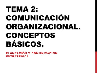 TEMA 2:
COMUNICACIÓN
ORGANIZACIONAL.
CONCEPTOS
BÁSICOS.
PLANEACIÓN Y COMUNICACIÓN
ESTRATÉGICA
 