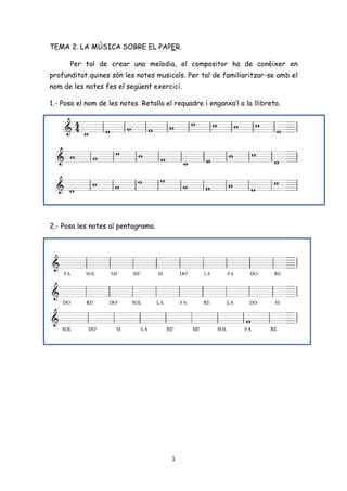 TEMA 2. LA MÚSICA SOBRE EL PAPER.

      Per tal de crear una melodia, el compositor ha de conèixer en
profunditat quines són les notes musicals. Per tal de familiaritzar-se amb el
nom de les notes fes el següent exercici.

1.- Posa el nom de les notes. Retalla el requadre i enganxa’l a la llibreta.




2.- Posa les notes al pentagrama.




                                        1
 