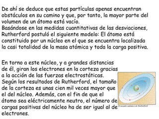 De ahí se deduce que estas partículas apenas encuentran obstáculos en su camino y que, por tanto, la mayor parte del volumen de un átomo está vacío.  Basándose en las medidas cuantitativas de las desviaciones, Rutherford postuló el siguiente modelo: El átomo está constituido por un núcleo en el que se encuentra localizada la casi totalidad de la masa atómica y toda la carga positiva.  En torno a este núcleo, y a grandes distancias de él, giran los electrones en la corteza gracias a la acción de las fuerzas electrostáticas. Según los resultados de Rutherford, el tamaño de la corteza es unas cien mil veces mayor que el del núcleo. Además, con el fin de que el átomo sea eléctricamente neutro, el número de cargas positivas del núcleo ha de ser igual al de electrones.  