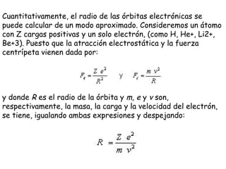 Cuantitativamente, el radio de las órbitas electrónicas se puede calcular de un modo aproximado. Consideremos un átomo con Z cargas positivas y un solo electrón, (como H, He+, Li2+, Be+3). Puesto que la atracción electrostática y la fuerza centrípeta vienen dada por:  y donde  R  es el radio de la órbita y  m, e  y  v  son, respectivamente, la masa, la carga y la velocidad del electrón, se tiene, igualando ambas expresiones y despejando: 