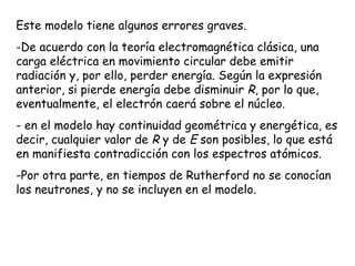 Este modelo tiene algunos errores graves. De acuerdo con la teoría electromagnética clásica, una carga eléctrica en movimiento circular debe emitir radiación y, por ello, perder energía. Según la expresión anterior, si pierde energía debe disminuir  R , por lo que, eventualmente, el electrón caerá sobre el núcleo. en el modelo hay continuidad geométrica y energética, es decir, cualquier valor de  R  y de  E  son posibles, lo que está en manifiesta contradicción con los espectros atómicos.  Por otra parte, en tiempos de Rutherford no se conocían los neutrones, y no se incluyen en el modelo. 