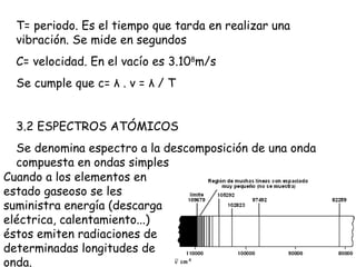 T= periodo. Es el tiempo que tarda en realizar una vibración. Se mide en segundos C= velocidad. En el vacío es 3.10 8 m/s Se cumple que c=  λ  .  ν  =  λ  / T 3.2 ESPECTROS ATÓMICOS Se denomina espectro a la descomposición de una onda compuesta en ondas simples Cuando a los elementos en estado gaseoso se les suministra energía (descarga eléctrica, calentamiento...) éstos emiten radiaciones de determinadas longitudes de onda.  