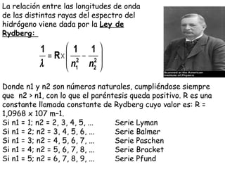 Donde n1 y n2 son números naturales, cumpliéndose siempre que  n2 > n1, con lo que el paréntesis queda positivo. R es una constante llamada constante de Rydberg cuyo valor es: R = 1,0968 x 107 m–1 . Si n1 = 1; n2 = 2, 3, 4, 5, ... Serie Lyman Si n1 = 2; n2 = 3, 4, 5, 6, ... Serie Balmer Si n1 = 3; n2 = 4, 5, 6, 7, ... Serie Paschen Si n1 = 4; n2 = 5, 6, 7, 8, ... Serie Bracket Si n1 = 5; n2 = 6, 7, 8, 9, ... Serie Pfund La relación entre las longitudes de onda de las distintas rayas del espectro del hidrógeno viene dada por la  Ley de Rydberg:  