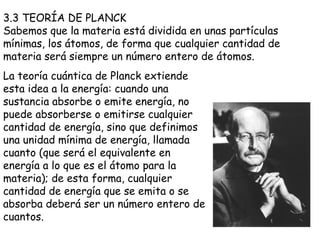 3.3 TEORÍA DE PLANCK Sabemos que la materia está dividida en unas partículas mínimas, los átomos, de forma que cualquier cantidad de materia será siempre un número entero de átomos.  La teoría cuántica de Planck extiende esta idea a la energía: cuando una sustancia absorbe o emite energía, no puede absorberse o emitirse cualquier cantidad de energía, sino que definimos una unidad mínima de energía, llamada cuanto (que será el equivalente en energía a lo que es el átomo para la materia); de esta forma, cualquier cantidad de energía que se emita o se absorba deberá ser un número entero de cuantos.  
