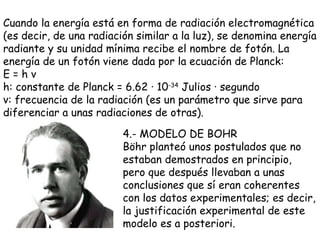 Cuando la energía está en forma de radiación electromagnética (es decir, de una radiación similar a la luz), se denomina energía radiante y su unidad mínima recibe el nombre de fotón. La energía de un fotón viene dada por la ecuación de Planck: E = h  ν   h: constante de Planck = 6.62 · 10 -34  Julios · segundo  ν : frecuencia de la radiación (es un parámetro que sirve para diferenciar a unas radiaciones de otras). 4.- MODELO DE BOHR Böhr planteó unos postulados que no estaban demostrados en principio, pero que después llevaban a unas conclusiones que sí eran coherentes con los datos experimentales; es decir, la justificación experimental de este modelo es a posteriori.  