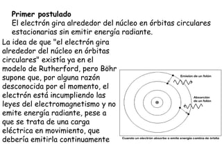 Primer postulado El electrón gira alrededor del núcleo en órbitas circulares estacionarias sin emitir energía radiante.  La idea de que "el electrón gira alrededor del núcleo en órbitas circulares" existía ya en el modelo de Rutherford, pero Böhr supone que, por alguna razón desconocida por el momento, el electrón está incumpliendo las leyes del electromagnetismo y no emite energía radiante, pese a que se trata de una carga eléctrica en movimiento, que debería emitirla continuamente  