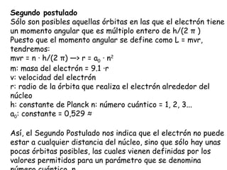 Segundo postulado Sólo son posibles aquellas órbitas en las que el electrón tiene un momento angular que es múltiplo entero de h/(2  π  ) Puesto que el momento angular se define como L = mvr, tendremos:  mvr = n · h/(2  π ) —> r = a 0  · n 2                          m: masa del electrón = 9.1 ·10-31 kg v: velocidad del electrón r: radio de la órbita que realiza el electrón alrededor del núcleo h: constante de Planck n: número cuántico = 1, 2, 3... a 0 : constante = 0,529 Å Así, el Segundo Postulado nos indica que el electrón no puede estar a cualquier distancia del núcleo, sino que sólo hay unas pocas órbitas posibles, las cuales vienen definidas por los valores permitidos para un parámetro que se denomina número cuántico, n.  