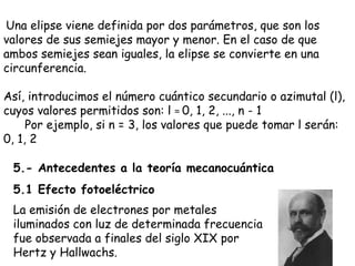   Una elipse viene definida por dos parámetros, que son los valores de sus semiejes mayor y menor. En el caso de que ambos semiejes sean iguales, la elipse se convierte en una circunferencia. Así, introducimos el número cuántico secundario o azimutal (l), cuyos valores permitidos son: l  =  0, 1, 2, ..., n - 1       Por ejemplo, si n = 3, los valores que puede tomar l serán: 0, 1, 2  5.- Antecedentes a la teoría mecanocuántica 5.1 Efecto fotoeléctrico La emisión de electrones por metales iluminados con luz de determinada frecuencia fue observada a finales del siglo XIX por Hertz y Hallwachs.  