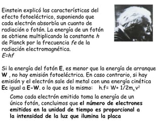 Si la energía del fotón  E , es menor que la energía de arranque  W  , no hay emisión fotoeléctrica. En caso contrario, si hay emisión y el electrón sale del metal con una energía cinética  Ec  igual a  E-W . o lo que es lo mismo:  h.f= W+ 1/2m e. v 2 Como cada electrón emitido toma la energía de un único fotón, concluimos que  el número de electrones emitidos en la unidad de tiempo es proporcional a la intensidad de la luz que ilumina la placa Einstein explicó las características del efecto fotoeléctrico, suponiendo que cada electrón absorbía un cuanto de radiación o fotón. La energía de un fotón se obtiene multiplicando la constante  h  de Planck por la frecuencia  f  de la radiación electromagnética. E=hf 