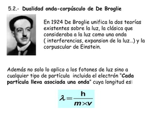   5.2.-  Dualidad onda-corpúsculo de De Broglie En 1924 De Broglie unifica la dos teorías existentes sobre la luz, la clásica que consideraba a la luz como una onda  ( interferencias, expansion de la luz…) y la corpuscular de Einstein.  Además no solo lo aplico a los fotones de luz sino a cualquier tipo de partícula  incluida el electrón “ Cada partícula lleva asociada una onda ” cuya longitud es: 