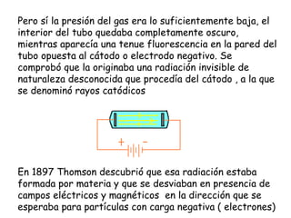 Pero sí la presión del gas era lo suficientemente baja, el interior del tubo quedaba completamente oscuro, mientras aparecía una tenue fluorescencia en la pared del tubo opuesta al cátodo o electrodo negativo. Se comprobó que la originaba una radiación invisible de naturaleza desconocida que procedía del cátodo , a la que se denominó rayos catódicos En 1897 Thomson descubrió que esa radiación estaba formada por materia y que se desviaban en presencia de campos eléctricos y magnéticos  en la dirección que se esperaba para partículas con carga negativa ( electrones) 