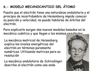 6.- MODELO MECANOCANTICO DEL ÁTOMO Puesto que el electrón tiene una naturaleza ondulatoria y el principio de incertidumbre de Heisenberg impide conocer su posición y velocidad, no puede hablarse de órbitas del electrón.  Para explicarlo surgen dos nuevos modelos basados en la mecánica cuántica y que llegan a los mismos resultados La mecánica matricial de Heisenberg explica los niveles energéticos del electrón en términos puramente numéricos. Utilizando matrices para su resolución La mecánica ondulatoria de Schrodinger describe al electrón como una onda 