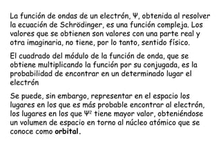 La función de ondas de un electrón,  Ψ , obtenida al resolver la ecuación de Schrödinger, es una función compleja. Los valores que se obtienen son valores con una parte real y otra imaginaria, no tiene, por lo tanto, sentido físico.  El cuadrado del módulo de la función de onda, que se obtiene multiplicando la función por su conjugada, es la probabilidad de encontrar en un determinado lugar el electrón  Se puede, sin embargo, representar en el espacio los lugares en los que es más probable encontrar al electrón, los lugares en los que  Ψ 2  tiene mayor valor, obteniéndose un volumen de espacio en torno al núcleo atómico que se conoce como  orbital. 