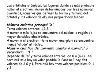Los orbitales atómicos, los lugares donde es más probable hallar al electrón, vienen determinados por tres números cuánticos, números que definen la forma y tamaño del orbital y los valores de algunas propiedades físicas. Número cuántico principal “n”   Toma valores enteros: 1,2,3...  A mayor n más lejos se encuentra del núcleo la región de mayor densidad electrónica.  A mayor n el electrón tiene mayor energía y se encuentra menos “atado” al núcleo.  Número cuántico del momento angular ó azimutal ó secundario   : "l   "   Depende de “n” y toma valores enteros  de 0 a (n-1) . Así para n=1 sólo hay un valor posible 0. Para n=2 hay dos valores de  l : 0 y 1. Para n=3 hay tres valores posibles: 0, 1 y 2.  