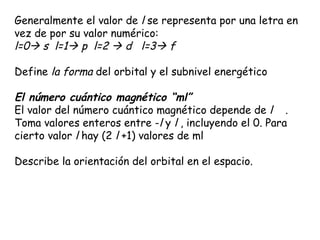 Generalmente el valor de  l  se representa por una letra en vez de por su valor numérico:  l=0   s  l=1   p  l=2    d  l=3   f Define  la forma  del orbital y el subnivel energético El número cuántico magnético “ml”   El valor del número cuántico magnético depende de  l       . Toma valores enteros entre - l  y  l  , incluyendo el 0. Para cierto valor  l  hay (2  l  +1) valores de ml  Describe la orientación del orbital en el espacio.    