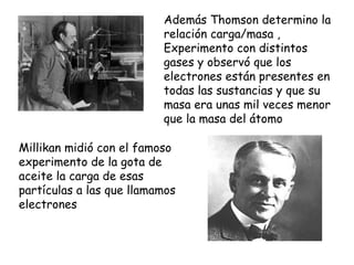 Además Thomson determino la relación carga/masa , Experimento con distintos gases y observó que los electrones están presentes en todas las sustancias y que su masa era unas mil veces menor que la masa del átomo Millikan midió con el famoso experimento de la gota de aceite la carga de esas partículas a las que llamamos electrones 