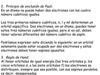 2.   Principio de exclusión de Pauli . En un átomo no puede haber dos electrones con los cuatro número cuánticos iguales. Los tres primeros número cuánticos, n, l y ml determinan un orbital específico. Dos electrones, en un átomo, pueden tener estos tres números cuánticos iguales, pero si es así, deben tener valores diferentes del número cuántico de espín.  Podríamos expresar esto diciendo lo siguiente: en un orbital solamente puede estar ocupado por dos electrones y estos electrones deben tener espines opuestos . 3.   Regla de Hund . Al llenar orbitales de igual energía (los tres orbitales p, los cincoi orbitales d, o los siete orbitales f) los electrones se distribuyen, siempre que sea posible, con sus espines paralelos, es decir, desapareados. 