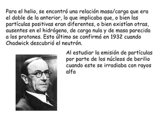 Para el helio, se encontró una relación masa/carga que era el doble de la anterior, lo que implicaba que, o bien las partículas positivas eran diferentes, o bien existían otras, ausentes en el hidrógeno, de carga nula y de masa parecida a los protones. Esto último se confirmó en 1932 cuando Chadwick descubrió el neutrón. Al estudiar la emisión de partículas por parte de los núcleos de berilio cuando este se irradiaba con rayos alfa 