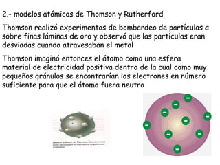 2.- modelos atómicos de Thomson y Rutherford Thomson realizó experimentos de bombardeo de partículas  α  sobre finas láminas de oro y observó que las partículas eran desviadas cuando atravesaban el metal Thomson imaginó entonces el átomo como una esfera material de electricidad positiva dentro de la cual como muy pequeños gránulos se encontrarían los electrones en número suficiente para que el átomo fuera neutro 