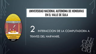 UNIVERSIDAD NACIONAL AUTONOMA DE HONDURAS
EN EL VALLE DE SULA
2 INTERACCION DE LA COMPUTADORA A
TRAVES DEL HARWARE.
1
 