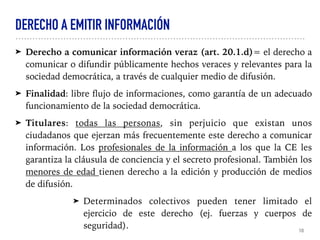 DERECHO A EMITIR INFORMACIÓN
➤ Derecho a comunicar información veraz (art. 20.1.d)= el derecho a
comunicar o difundir públicamente hechos veraces y relevantes para la
sociedad democrática, a través de cualquier medio de difusión.
➤ Finalidad: libre flujo de informaciones, como garantía de un adecuado
funcionamiento de la sociedad democrática.
➤ Titulares: todas las personas, sin perjuicio que existan unos
ciudadanos que ejerzan más frecuentemente este derecho a comunicar
información. Los profesionales de la información a los que la CE les
garantiza la cláusula de conciencia y el secreto profesional. También los
menores de edad tienen derecho a la edición y producción de medios
de difusión.
➤ Determinados colectivos pueden tener limitado el
ejercicio de este derecho (ej. fuerzas y cuerpos de
seguridad). 10
 