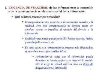 1. EXIGENCIA DE VERACIDAD de las informaciones a transmitir
y de la transcendencia o relevancia social de la información.
¿qué podemos entender por veracidad?
Correspondencia entre los hechos o circunstancias descritos y la
realidad. Pero esta correspondencia no siempre puede ser
absoluta porque se impediría el ejercicio del derecho a la
información.
Realidad y trasmitido pueden coincidir: hechos notorios, hechos
probados judicialmente, etc.
En otros casos esta correspondencia presenta más dificultados:
ej. cuando se investigan posibles delitos.
Jurisprudencia: exige que el informador pueda
demostrar su interés y esfuerzo en descubrir la verdad.
NO se exige la verdad objetiva sino un deber de
diligencia sobre el informador. 11
 