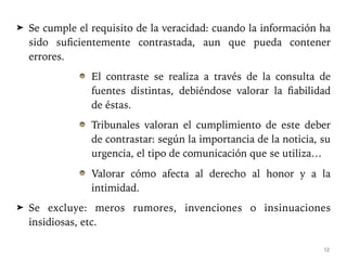 ➤ Se cumple el requisito de la veracidad: cuando la información ha
sido suficientemente contrastada, aun que pueda contener
errores.
El contraste se realiza a través de la consulta de
fuentes distintas, debiéndose valorar la fiabilidad
de éstas.
Tribunales valoran el cumplimiento de este deber
de contrastar: según la importancia de la noticia, su
urgencia, el tipo de comunicación que se utiliza…
Valorar cómo afecta al derecho al honor y a la
intimidad.
➤ Se excluye: meros rumores, invenciones o insinuaciones
insidiosas, etc.
12
 