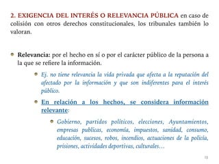 2. EXIGENCIA DEL INTERÉS O RELEVANCIA PÚBLICA en caso de
colisión con otros derechos constitucionales, los tribunales también lo
valoran.
Relevancia: por el hecho en sí o por el carácter público de la persona a
la que se refiere la información.
Ej. no tiene relevancia la vida privada que afecta a la reputación del
afectado por la información y que son indiferentes para el interés
público.
En relación a los hechos, se considera información
relevante:
Gobierno, partidos políticos, elecciones, Ayuntamientos,
empresas publicas, economía, impuestos, sanidad, consumo,
educación, sucesos, robos, incendios, actuaciones de la policía,
prisiones, actividades deportivas, culturales…
13
 