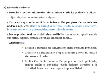 a) Recogida de datos:
- Derecho a recoger información sin interferencia de los poderes públicos.
Ej. cualquiera puede investigar a alguien.
- Derecho a que se le suministre información por parte de los mismos
poderes públicos: límite seguridad o defensa Estado, relaciones exteriores,
intereses económicos y comerciales, persecución de delitos…
- No se pueden realizar actividades prohibidas como por ej. apoderarse de
sus cartas, papeles, correo electrónico, amenazar, robar…
- Grabaciones:
Escucha o grabación de conversación ajena: conducta prohibida.
Grabación de conversación propia: conducta permitida, incluso
si el resto no lo sabe.
Publicación de la conversación propia: no está prohibida,
aunque según el contenido puede lesionar derechos a la
intimidad, honor, etc. i dar lugar a responsabilidad.
16
 