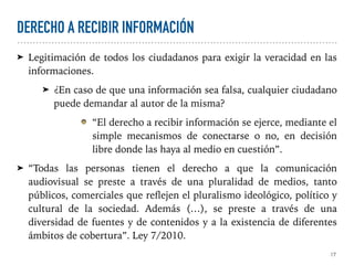 DERECHO A RECIBIR INFORMACIÓN
➤ Legitimación de todos los ciudadanos para exigir la veracidad en las
informaciones.
➤ ¿En caso de que una información sea falsa, cualquier ciudadano
puede demandar al autor de la misma?
“El derecho a recibir información se ejerce, mediante el
simple mecanismos de conectarse o no, en decisión
libre donde las haya al medio en cuestión”.
➤ “Todas las personas tienen el derecho a que la comunicación
audiovisual se preste a través de una pluralidad de medios, tanto
públicos, comerciales que reflejen el pluralismo ideológico, político y
cultural de la sociedad. Además (…), se preste a través de una
diversidad de fuentes y de contenidos y a la existencia de diferentes
ámbitos de cobertura”. Ley 7/2010.
17
 