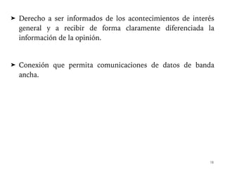 ➤ Derecho a ser informados de los acontecimientos de interés
general y a recibir de forma claramente diferenciada la
información de la opinión.
➤ Conexión que permita comunicaciones de datos de banda
ancha.
18
 