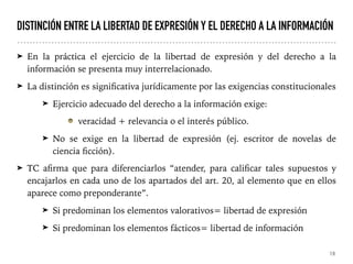 DISTINCIÓN ENTRE LA LIBERTAD DE EXPRESIÓN Y EL DERECHO A LA INFORMACIÓN
➤ En la práctica el ejercicio de la libertad de expresión y del derecho a la
información se presenta muy interrelacionado.
➤ La distinción es significativa jurídicamente por las exigencias constitucionales
➤ Ejercicio adecuado del derecho a la información exige:
veracidad + relevancia o el interés público.
➤ No se exige en la libertad de expresión (ej. escritor de novelas de
ciencia ficción).
➤ TC afirma que para diferenciarlos “atender, para calificar tales supuestos y
encajarlos en cada uno de los apartados del art. 20, al elemento que en ellos
aparece como preponderante”.
➤ Si predominan los elementos valorativos= libertad de expresión
➤ Si predominan los elementos fácticos= libertad de información
19
 