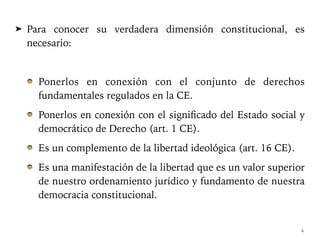 ➤ Para conocer su verdadera dimensión constitucional, es
necesario:
Ponerlos en conexión con el conjunto de derechos
fundamentales regulados en la CE.
Ponerlos en conexión con el significado del Estado social y
democrático de Derecho (art. 1 CE).
Es un complemento de la libertad ideológica (art. 16 CE).
Es una manifestación de la libertad que es un valor superior
de nuestro ordenamiento jurídico y fundamento de nuestra
democracia constitucional.
4
 