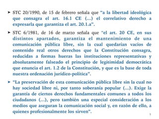 ➤ STC 20/1990, de 15 de febrero señala que “a la libertad ideológica
que consagra el art. 16.1 CE (…) el correlativo derecho a
expresarla que garantiza el art. 20.1.a”.
➤ STC 6/1981, de 16 de marzo señala que “el art. 20 CE, en sus
distintos apartados, garantiza el mantenimiento de una
comunicación pública libre, sin la cual quedarían vacíos de
contenido real otros derechos que la Constitución consagra,
reducidas a formas hueras las instituciones representativas y
absolutamente falseado el principio de legitimidad democrática
que enuncia el art. 1.2 de la Constitución, y que es la base de toda
nuestra ordenación jurídico-política”.
➤ “La preservación de esta comunicación pública libre sin la cual no
hay sociedad libre ni, por tanto soberanía popular (…). Exige la
garantía de ciertos derechos fundamentales comunes a todos los
ciudadanos (…), pero también una especial consideración a los
medios que aseguran la comunicación social y, en razón de ello, a
quienes profesionalmente los sirven”.
5
 