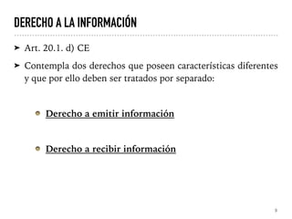 DERECHO A LA INFORMACIÓN
➤ Art. 20.1. d) CE
➤ Contempla dos derechos que poseen características diferentes
y que por ello deben ser tratados por separado:
Derecho a emitir información
Derecho a recibir información
9
 