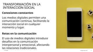 TRANSFORMACIÓN EN LA
INTERACCIÓN SOCIAL
Conexiones constantes
Los medios digitales permiten una
comunicación continua, facilitando la
interacción social en cualquier
momento y lugar.
Retos en la comunicación
El uso de medios digitales introduce
desafíos en la comunicación
interpersonal y emocional, afectando
las relaciones tradicionales.
11/13/2025 Sample Footer Text 11
 