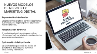 NUEVOS MODELOS
DE NEGOCIO Y
MARKETING DIGITAL
Segmentación de Audiencias
Las plataformas digitales permiten segmentar
audiencias para llegar al público objetivo de
manera eficiente.
Personalización de Ofertas
El marketing digital permite personalizar
ofertas para mejorar el vínculo con los clientes
y aumentar conversiones.
Optimización de la Experiencia
Se optimiza la experiencia del cliente en
plataformas digitales para aumentar
satisfacción y fidelización.
11/13/2025 Sample Footer Text 12
 
