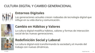 CULTURA DIGITAL Y CAMBIO GENERACIONAL
11/13/2025 Sample Footer Text 13
Entornos Digitales
Las generaciones actuales crecen rodeadas de tecnología digital que
influye en su vida diaria y comunicación.
Cambio en Hábitos y Valores
La cultura digital modifica hábitos, valores y formas de interacción
social de las nuevas generaciones.
Redefinición Social y Laboral
La cultura digital está transformando la sociedad y el mundo del
trabajo con nuevas dinámicas.
 