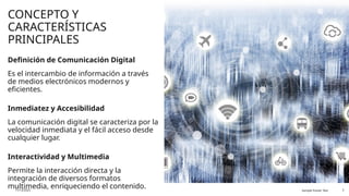 CONCEPTO Y
CARACTERÍSTICAS
PRINCIPALES
Definición de Comunicación Digital
Es el intercambio de información a través
de medios electrónicos modernos y
eficientes.
Inmediatez y Accesibilidad
La comunicación digital se caracteriza por la
velocidad inmediata y el fácil acceso desde
cualquier lugar.
Interactividad y Multimedia
Permite la interacción directa y la
integración de diversos formatos
multimedia, enriqueciendo el contenido.
11/13/2025 Sample Footer Text 3
 